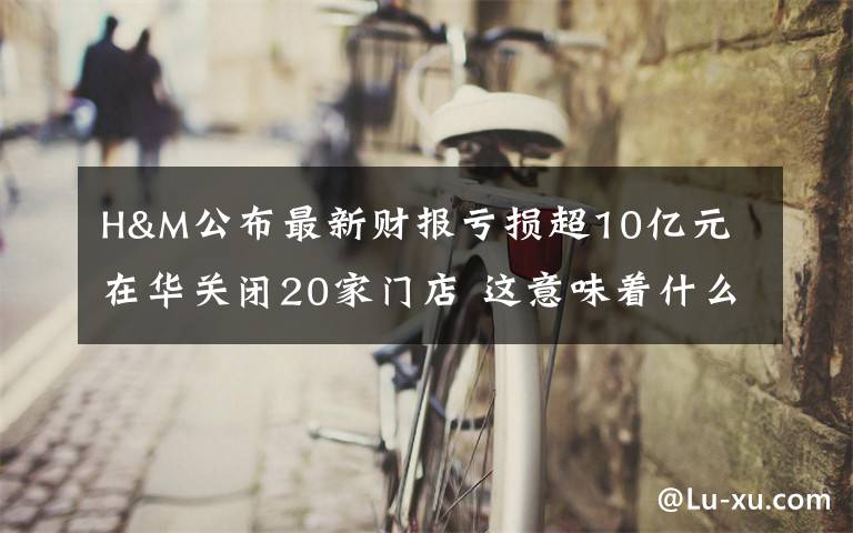 H&M公布最新财报亏损超10亿元 在华关闭20家门店 这意味着什么?