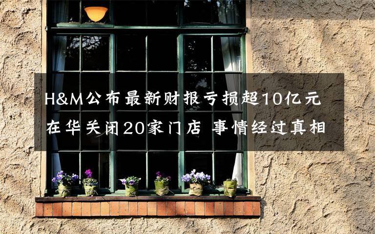 H&M公布最新财报亏损超10亿元 在华关闭20家门店 事情经过真相揭秘！