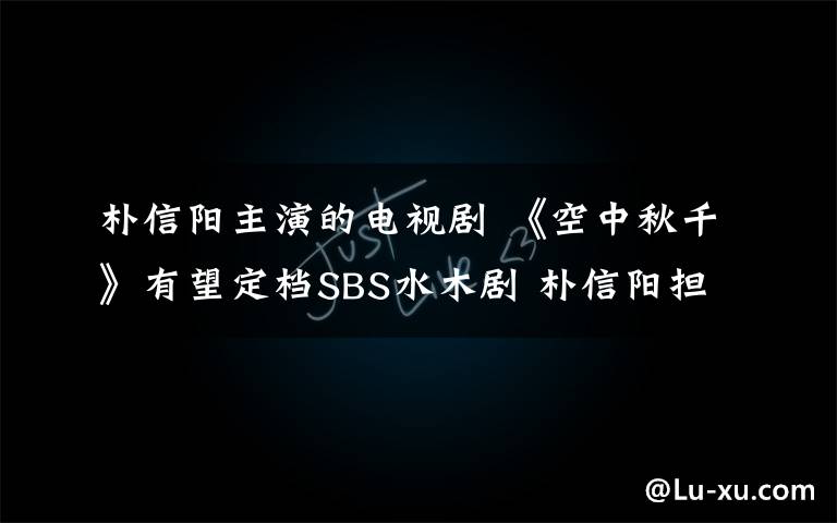 朴信阳主演的电视剧 《空中秋千》有望定档SBS水木剧 朴信阳担任男主角