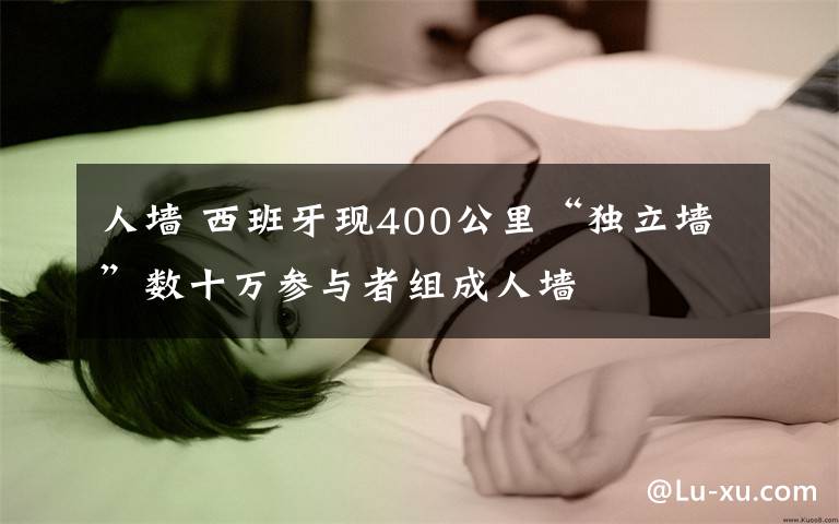 人墙 西班牙现400公里“独立墙”数十万参与者组成人墙