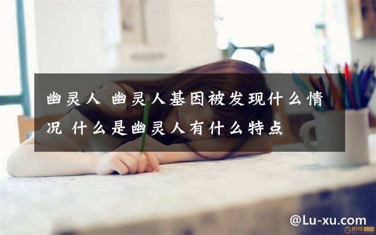 幽灵人 幽灵人基因被发现什么情况 什么是幽灵人有什么特点