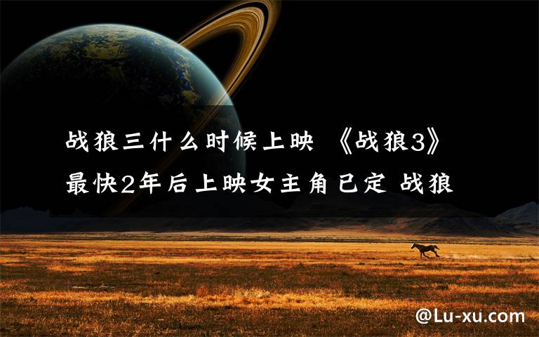战狼三什么时候上映 《战狼3》最快2年后上映女主角已定 战狼3余男回归卢靖姗或还加盟