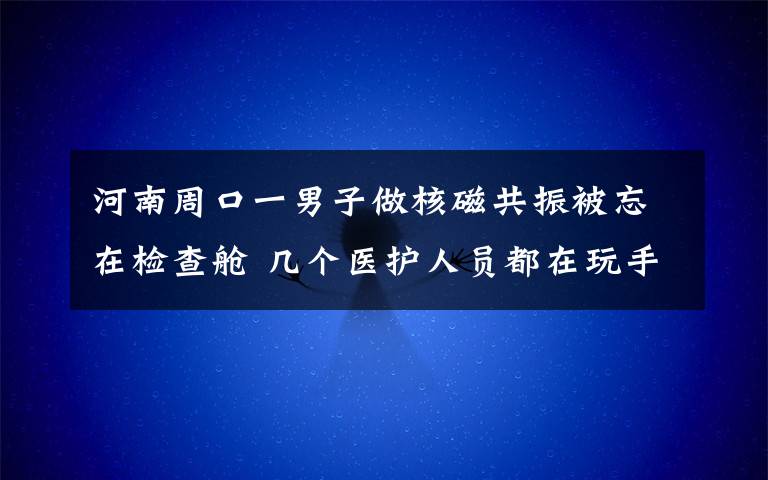 河南周口一男子做核磁共振被忘在检查舱 几个医护人员都在玩手机 究竟发生了什么?