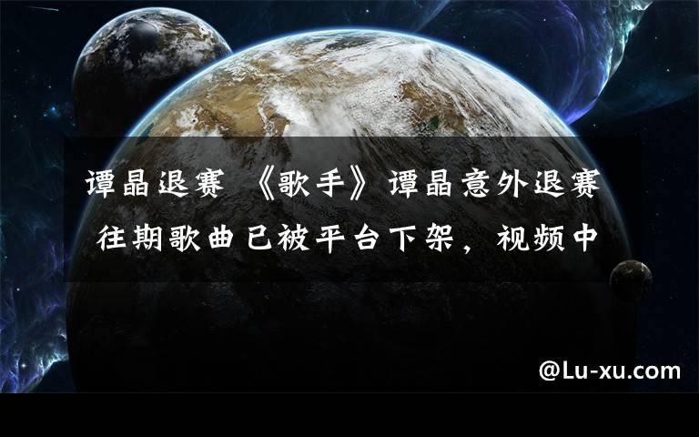 谭晶退赛 《歌手》谭晶意外退赛 往期歌曲已被平台下架，视频中无踪迹