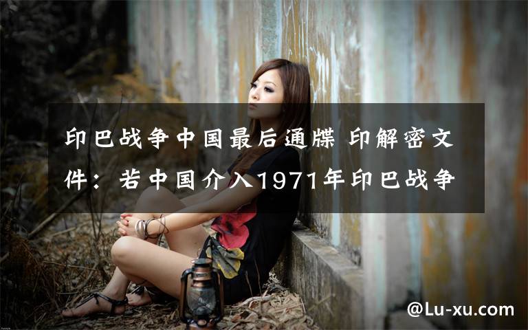 印巴战争中国最后通牒 印解密文件：若中国介入1971年印巴战争 美将全力援印