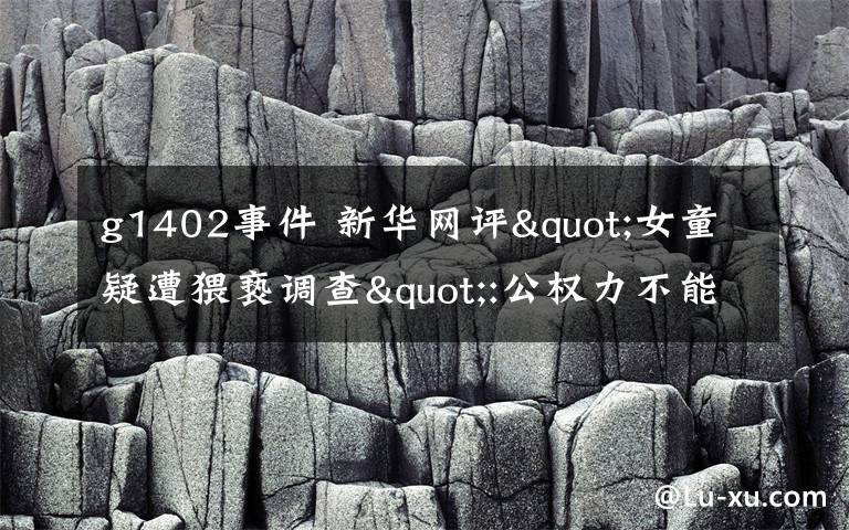 g1402事件 新华网评"女童疑遭猥亵调查":公权力不能点到为止