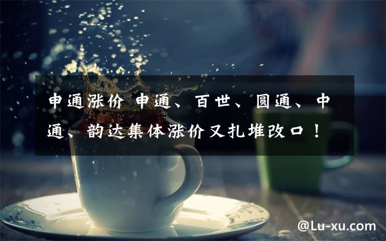 申通涨价 申通、百世、圆通、中通、韵达集体涨价又扎堆改口！为何如此“折腾”？