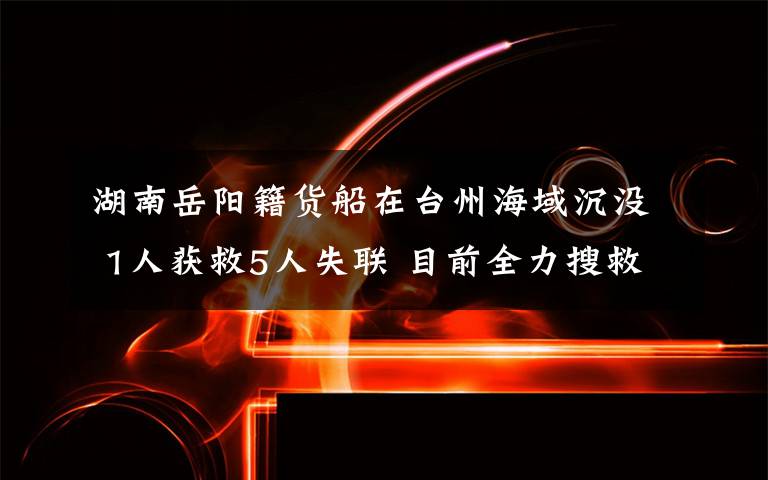 湖南岳阳籍货船在台州海域沉没 1人获救5人失联 目前全力搜救中 目前是什么情况？