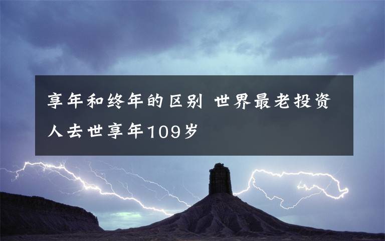 享年和终年的区别 世界最老投资人去世享年109岁