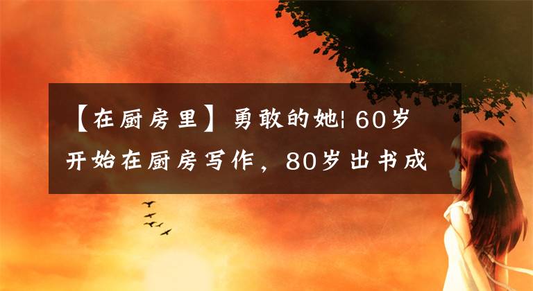 【在厨房里】勇敢的她| 60岁开始在厨房写作，80岁出书成为作家