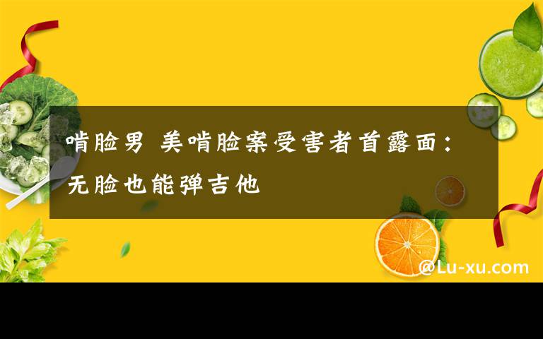 啃脸男 美啃脸案受害者首露面：无脸也能弹吉他