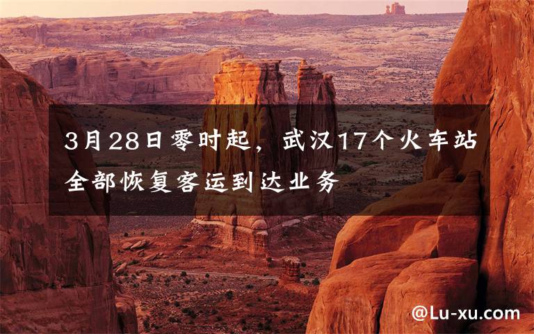3月28日零时起，武汉17个火车站全部恢复客运到达业务