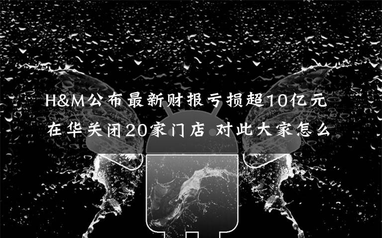 H&M公布最新财报亏损超10亿元 在华关闭20家门店 对此大家怎么看？