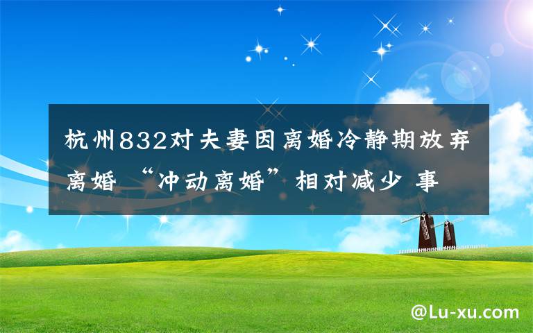 杭州832对夫妻因离婚冷静期放弃离婚 “冲动离婚”相对减少 事情经过真相揭秘！