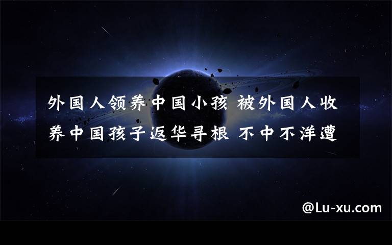 外国人领养中国小孩 被外国人收养中国孩子返华寻根 不中不洋遭遇就业困境