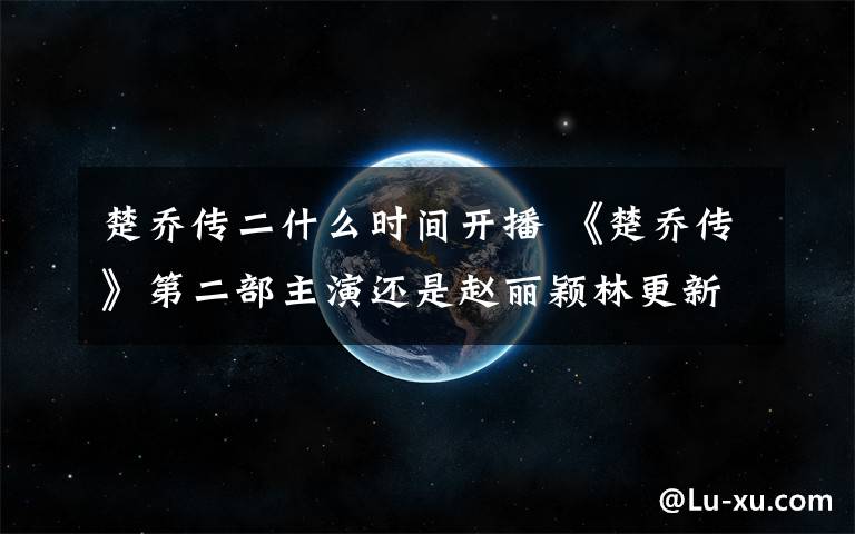 楚乔传二什么时间开播 《楚乔传》第二部主演还是赵丽颖林更新？ 楚乔传2演员表及播出时间