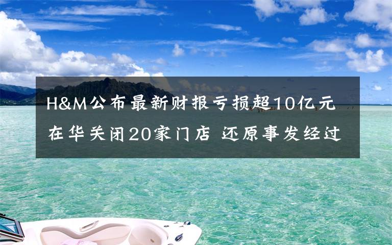 H&M公布最新财报亏损超10亿元 在华关闭20家门店 还原事发经过及背后真相！