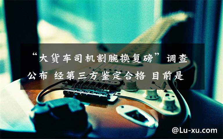 “大货车司机割腕换复磅”调查公布 经第三方鉴定合格 目前是什么情况？