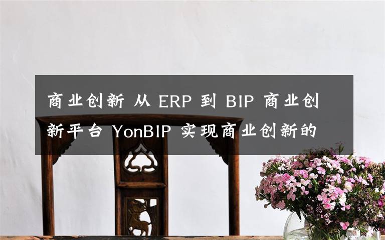 商业创新 从 ERP 到 BIP 商业创新平台 YonBIP 实现商业创新的跨越