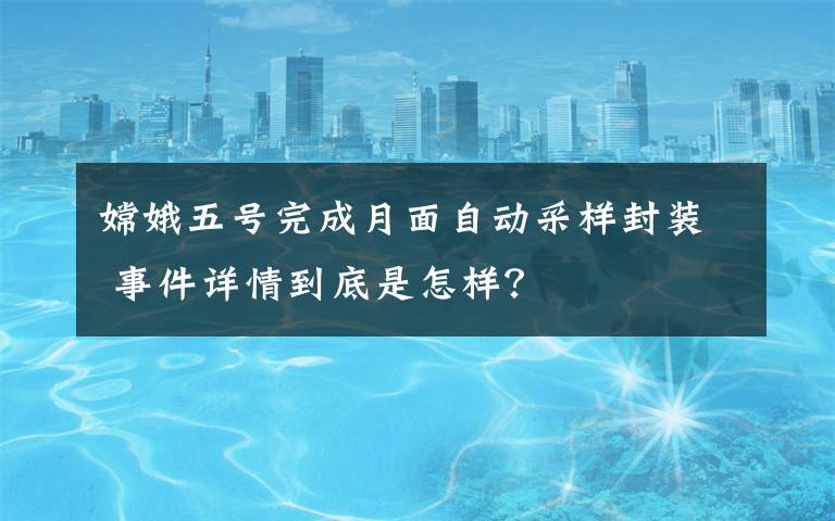 嫦娥五号完成月面自动采样封装 事件详情到底是怎样？