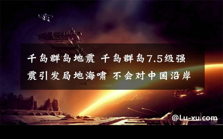 千岛群岛地震 千岛群岛7.5级强震引发局地海啸 不会对中国沿岸造成影响