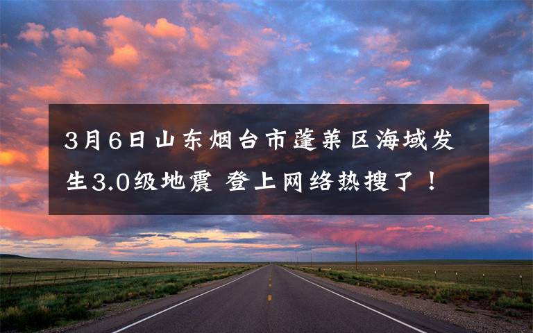 3月6日山东烟台市蓬莱区海域发生3.0级地震 登上网络热搜了！