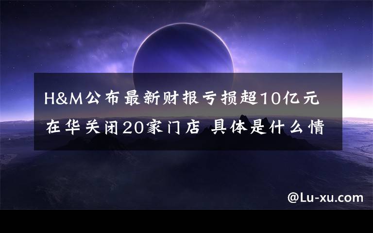 H&M公布最新财报亏损超10亿元 在华关闭20家门店 具体是什么情况？