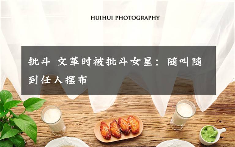 批斗 文革时被批斗女星：随叫随到任人摆布