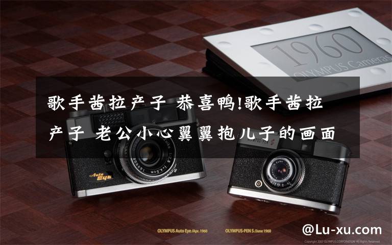 歌手茜拉产子 恭喜鸭!歌手茜拉产子 老公小心翼翼抱儿子的画面温馨十分有爱