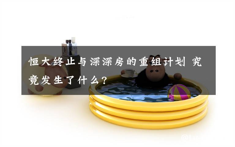 恒大终止与深深房的重组计划 究竟发生了什么?
