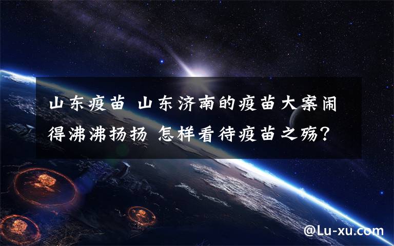 山东疫苗 山东济南的疫苗大案闹得沸沸扬扬 怎样看待疫苗之殇？