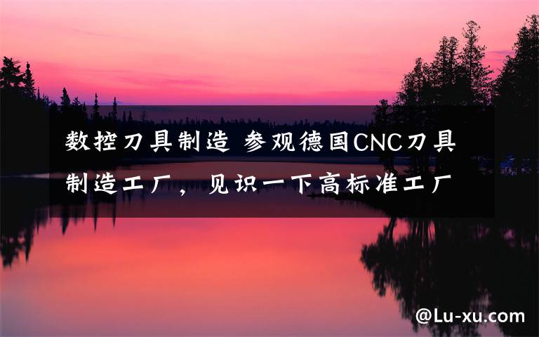 数控刀具制造 参观德国CNC刀具制造工厂，见识一下高标准工厂啥样！