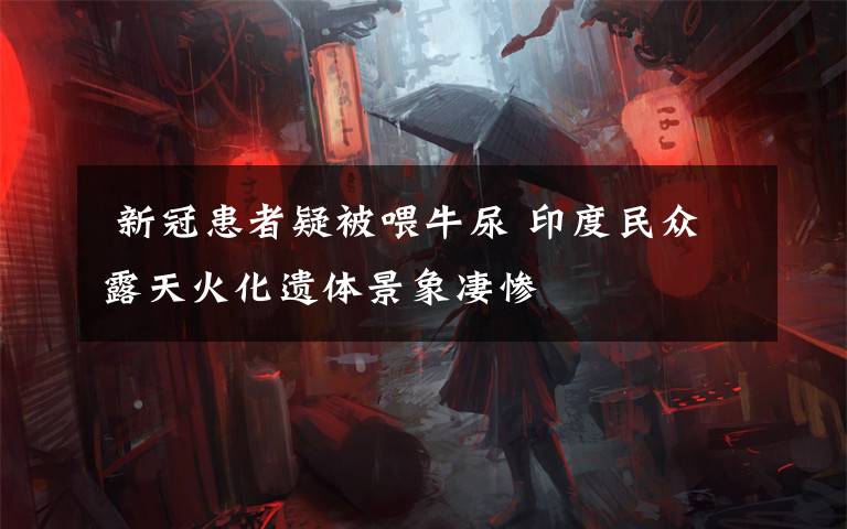  新冠患者疑被喂牛尿 印度民众露天火化遗体景象凄惨
