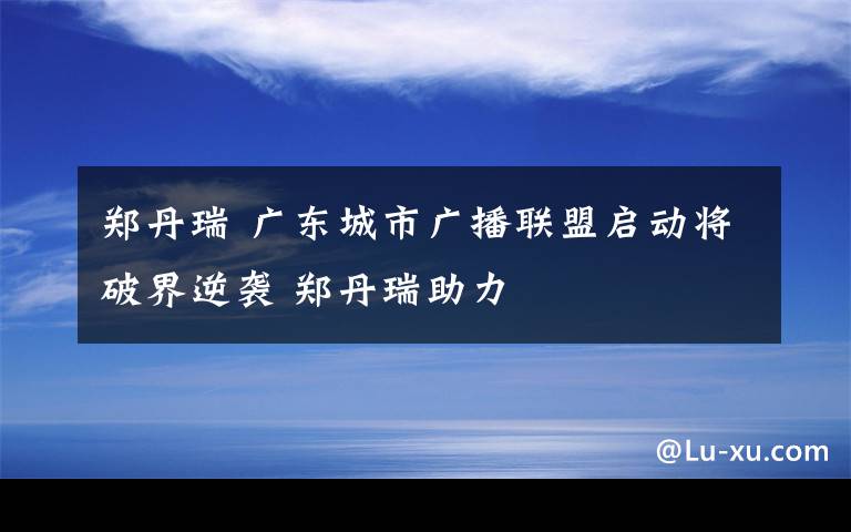 郑丹瑞 广东城市广播联盟启动将破界逆袭 郑丹瑞助力