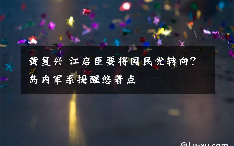 黄复兴 江启臣要将国民党转向？岛内军系提醒悠着点