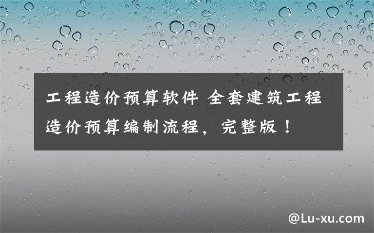工程造价预算软件 全套建筑工程造价预算编制流程，完整版！