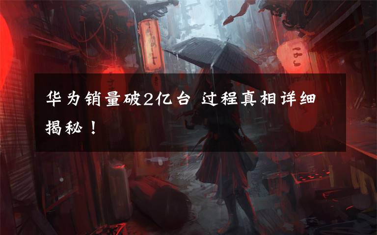 华为销量破2亿台 过程真相详细揭秘！