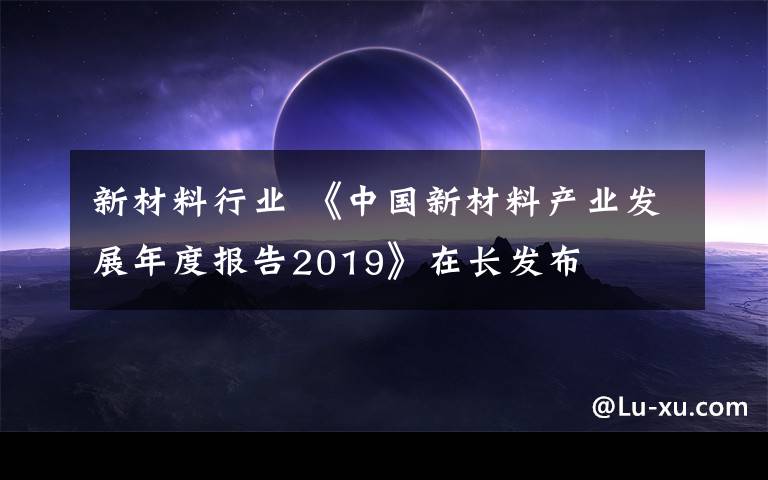 新材料行业 《中国新材料产业发展年度报告2019》在长发布