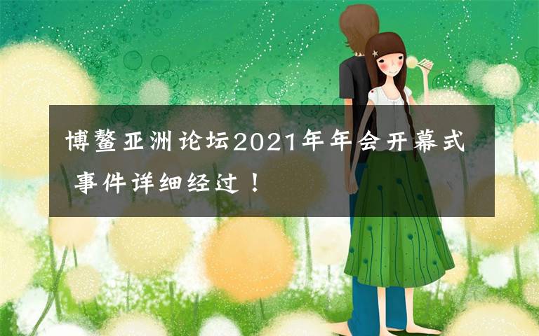博鳌亚洲论坛2021年年会开幕式 事件详细经过！