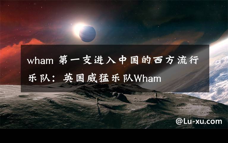 wham 第一支进入中国的西方流行乐队：英国威猛乐队Wham
