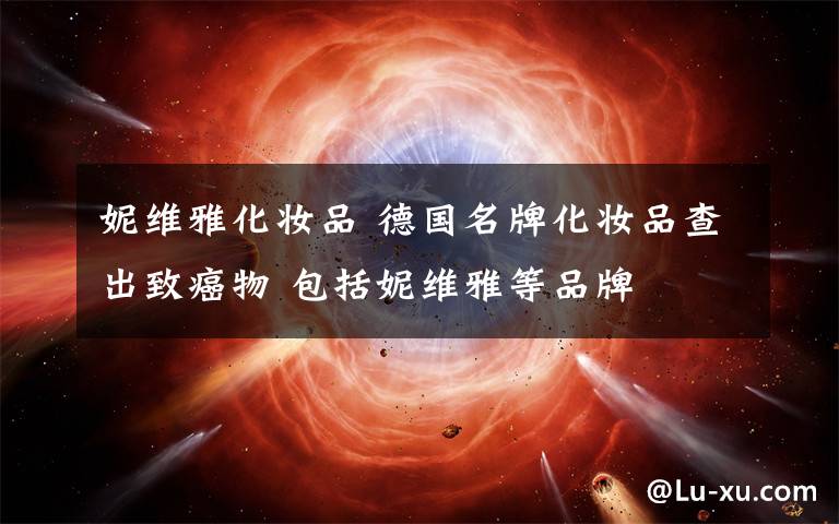 妮维雅化妆品 德国名牌化妆品查出致癌物 包括妮维雅等品牌