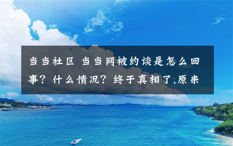 当当社区 当当网被约谈是怎么回事？什么情况？终于真相了,原来是这样！