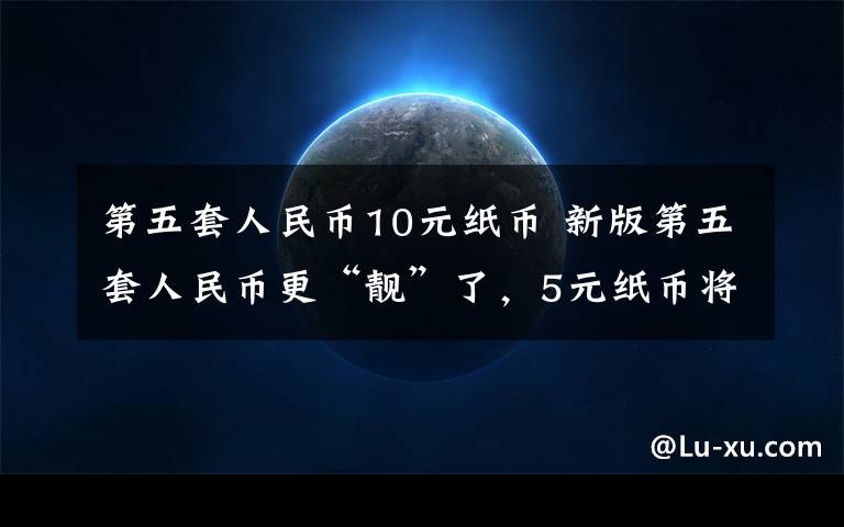 第五套人民币10元纸币 新版第五套人民币更“靓”了，5元纸币将会使用什么新技术？