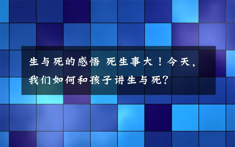 生与死的感悟 死生事大！今天，我们如何和孩子讲生与死？