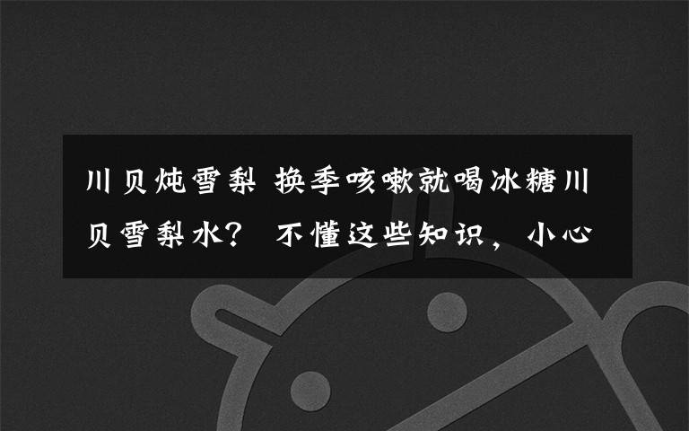 川贝炖雪梨 换季咳嗽就喝冰糖川贝雪梨水？ 不懂这些知识，小心越喝越严重