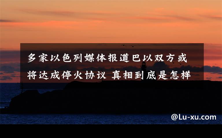 多家以色列媒体报道巴以双方或将达成停火协议 真相到底是怎样的？