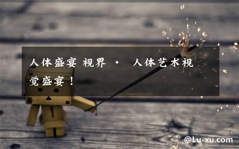 人体盛宴 视界 •  人体艺术视觉盛宴！