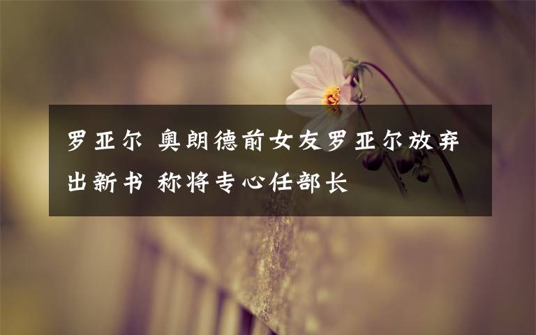 罗亚尔 奥朗德前女友罗亚尔放弃出新书 称将专心任部长