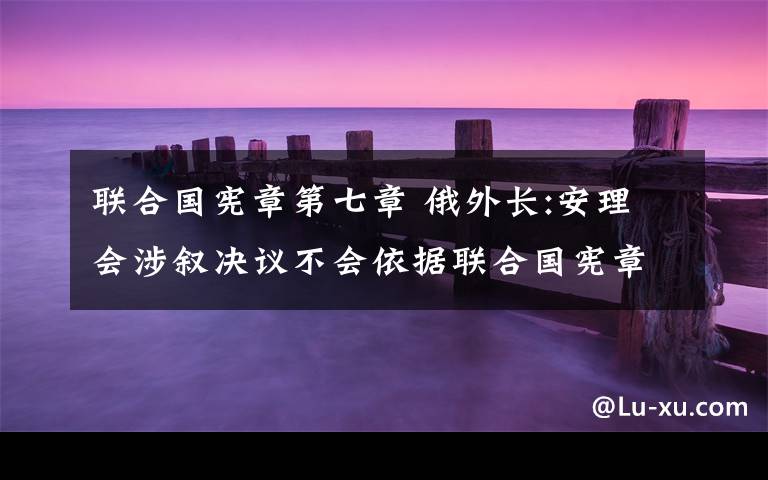 联合国宪章第七章 俄外长:安理会涉叙决议不会依据联合国宪章第七章