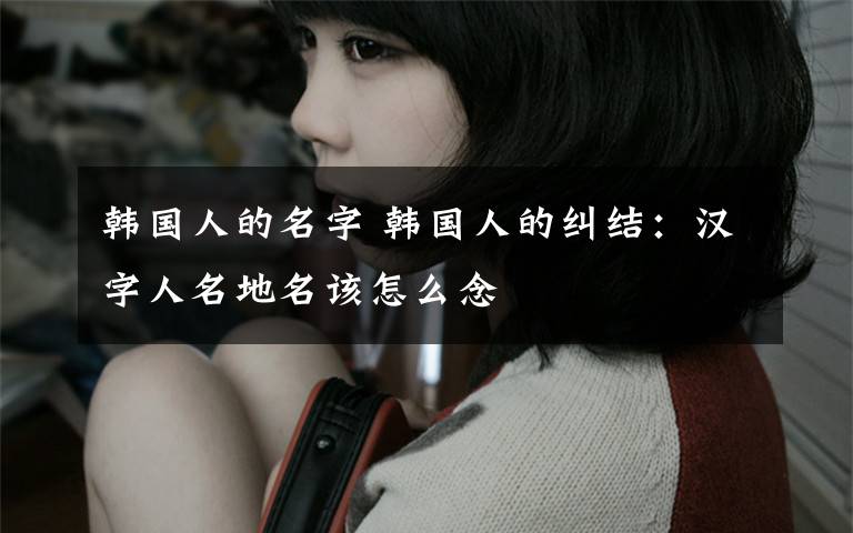 韩国人的名字 韩国人的纠结：汉字人名地名该怎么念